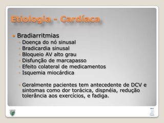 Etiologia - CardíacaBradiarritmiasDoença do nósinusalBradicardiasinusalBloqueio AV alto grauDisfunção de marcapassoEfeitocolateral de medicamentosIsquemiamiocárdicaGeralmentepacientes tem antecedente de DCV e sintomascomodortorácica, dispnéia, reduçãotolerânciaaosexercícios, e fadiga. 