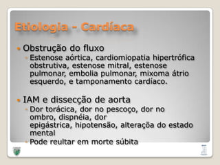 Etiologia - CardíacaObstrução do fluxoEstenoseaórtica, cardiomiopatiahipertróficaobstrutiva, estenose mitral, estenosepulmonar, emboliapulmonar, mixomaátrioesquerdo, e tamponamentocardíaco.IAM e dissecção de aortaDortorácica, dor no pescoço, dor no ombro, dispnéia, dorepigástrica, hipotensão, alteraçõa do estado mentalPodereultaremmortesúbita