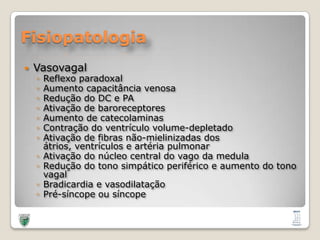 FisiopatologiaVasovagalReflexo paradoxal Aumento capacitância venosaRedução do DC e PAAtivação de baroreceptoresAumento de catecolaminasContração do ventrículo volume-depletadoAtivação de fibras não-mielinizadas dos átrios, ventrículos e artéria pulmonarAtivação do núcleo central do vago da medulaRedução do tono simpático periférico e aumento do tono vagalBradicardia e vasodilataçãoPré-síncope ou síncope