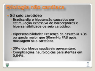 Etiologia não cardíacaSdseiocarotídeoBradicardia e hipotensãocausadosporestimulaçãoexcessiva de baroceptores e hipersensibilidade de seiocarotídeo.Hipersensibilidade: Presença de assistolia >3s ouquedamaiorque 50mmHg PAS apósmassagemseiocarotídeo30% dos idosossaudáveisapresentam.Complicaçõesneurológicaspersistentesem 0,04%.