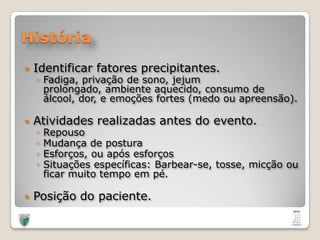 HistóriaIdentificarfatoresprecipitantes.Fadiga, privação de sono, jejumprolongado, ambienteaquecido, consumo de álcool, dor, e emoções fortes (medoouapreensão).Atividadesrealizadas antes do evento.RepousoMudança de posturaEsforços, ouapósesforçosSituaçõesespecíficas: Barbear-se, tosse, micçãoouficarmuito tempo empé.Posição do paciente. 