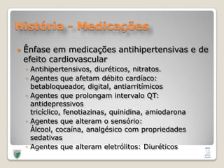 História - MedicaçõesÊnfase em medicações antihipertensivas e de efeito cardiovascularAntihipertensivos, diuréticos, nitratos.Agentes que afetam débito cardíaco: betabloqueador, digital, antiarritímicosAgentes que prolongam intervalo QT: antidepressivos tricíclico, fenotiazinas, quinidina, amiodaronaAgentes que alteram o sensório: Álcool, cocaína, analgésico com propriedades sedativasAgentes que alteram eletrólitos: Diuréticos