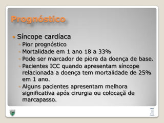 PrognósticoSíncopecardíacaPiorprognósticoMortalidadeem 1 ano 18 a 33%Pode ser marcador de pioradadoença de base.Pacientes ICC quandoapresentamsíncoperelacionada a doença tem mortalidade de 25% em 1 ano. Algunspacientesapresentammelhorasignificativaapóscirurgiaoucolocaçã de marcapasso.