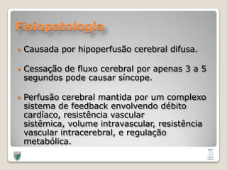 FisiopatologiaCausadaporhipoperfusão cerebral difusa.Cessação de fluxo cerebral porapenas 3 a 5 segundospodecausarsíncope.Perfusão cerebral mantidapor um complexosistema de feedback envolvendodébitocardíaco, resistência vascular sistêmica, volume intravascular, resistência vascular intracerebral, e regulaçãometabólica. 