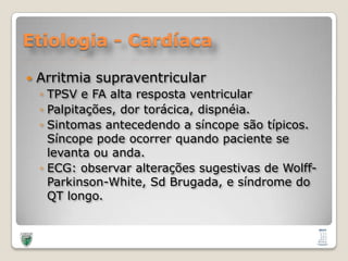 Etiologia - CardíacaArritmiasupraventricularTPSV e FA altaresposta ventricularPalpitações, dortorácica, dispnéia.Sintomasantecedendo a síncopesãotípicos. Síncopepodeocorrerquandopaciente se levantaouanda.ECG: observaralteraçõessugestivas de Wolff-Parkinson-White, SdBrugada, e síndrome do QT longo.