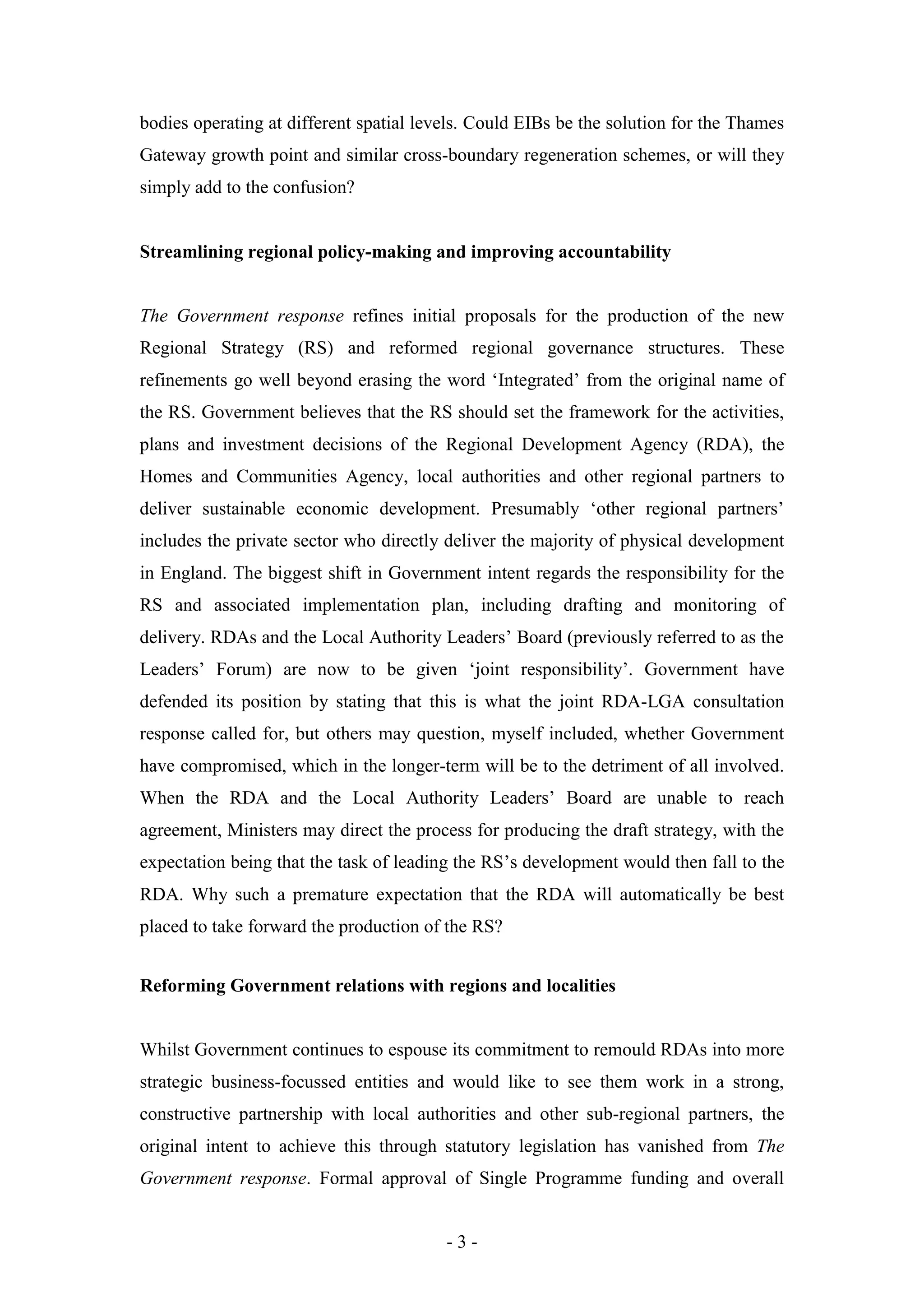 bodies operating at different spatial levels. Could EIBs be the solution for the Thames
Gateway growth point and similar cross-boundary regeneration schemes, or will they
simply add to the confusion?


Streamlining regional policy-making and improving accountability


The Government response refines initial proposals for the production of the new
Regional Strategy (RS) and reformed regional governance structures. These
refinements go well beyond erasing the word ‘Integrated’ from the original name of
the RS. Government believes that the RS should set the framework for the activities,
plans and investment decisions of the Regional Development Agency (RDA), the
Homes and Communities Agency, local authorities and other regional partners to
deliver sustainable economic development. Presumably ‘other regional partners’
includes the private sector who directly deliver the majority of physical development
in England. The biggest shift in Government intent regards the responsibility for the
RS and associated implementation plan, including drafting and monitoring of
delivery. RDAs and the Local Authority Leaders’ Board (previously referred to as the
Leaders’ Forum) are now to be given ‘joint responsibility’. Government have
defended its position by stating that this is what the joint RDA-LGA consultation
response called for, but others may question, myself included, whether Government
have compromised, which in the longer-term will be to the detriment of all involved.
When the RDA and the Local Authority Leaders’ Board are unable to reach
agreement, Ministers may direct the process for producing the draft strategy, with the
expectation being that the task of leading the RS’s development would then fall to the
RDA. Why such a premature expectation that the RDA will automatically be best
placed to take forward the production of the RS?


Reforming Government relations with regions and localities


Whilst Government continues to espouse its commitment to remould RDAs into more
strategic business-focussed entities and would like to see them work in a strong,
constructive partnership with local authorities and other sub-regional partners, the
original intent to achieve this through statutory legislation has vanished from The
Government response. Formal approval of Single Programme funding and overall


                                         -3-
 