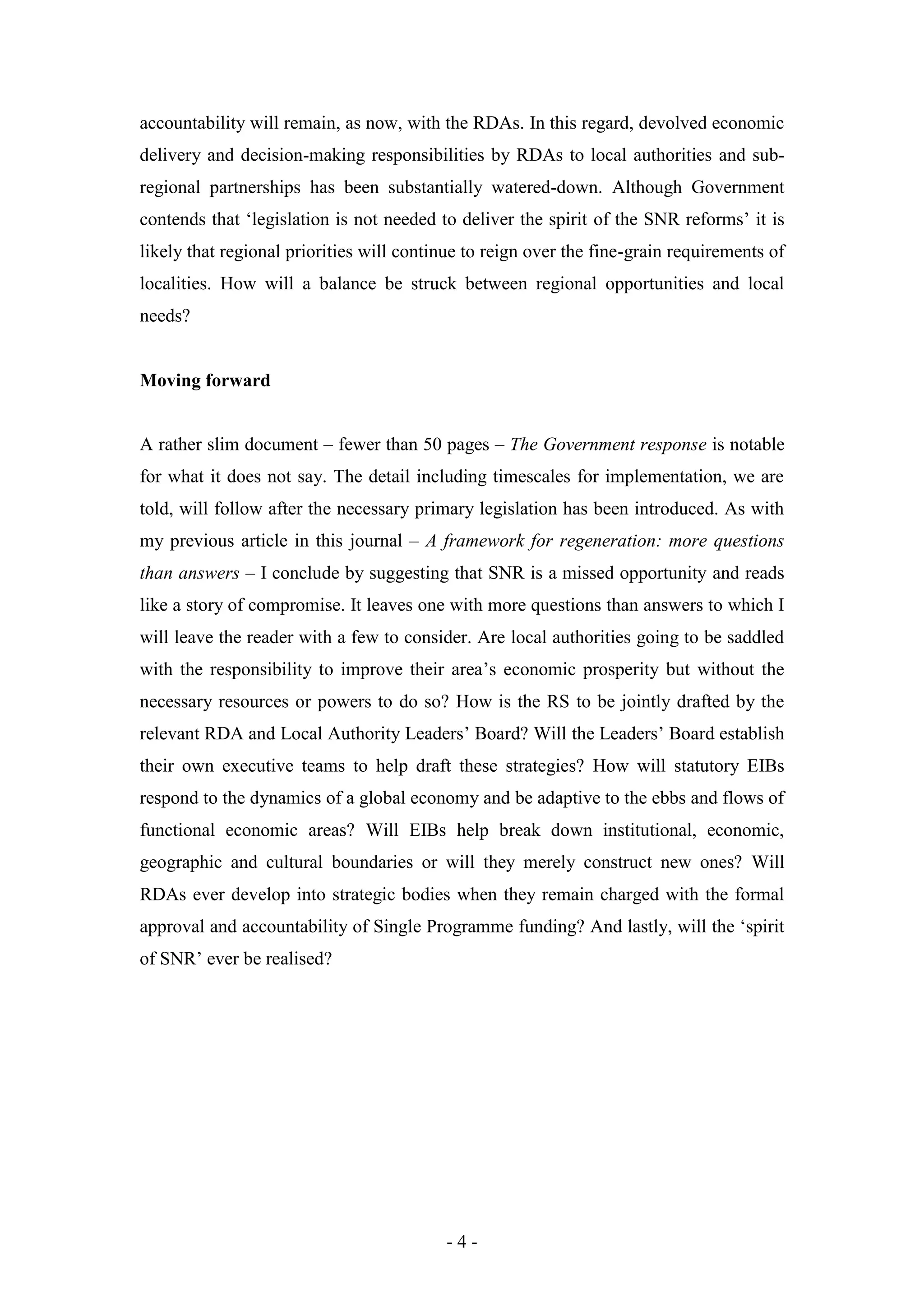 accountability will remain, as now, with the RDAs. In this regard, devolved economic
delivery and decision-making responsibilities by RDAs to local authorities and sub-
regional partnerships has been substantially watered-down. Although Government
contends that ‘legislation is not needed to deliver the spirit of the SNR reforms’ it is
likely that regional priorities will continue to reign over the fine-grain requirements of
localities. How will a balance be struck between regional opportunities and local
needs?


Moving forward


A rather slim document – fewer than 50 pages – The Government response is notable
for what it does not say. The detail including timescales for implementation, we are
told, will follow after the necessary primary legislation has been introduced. As with
my previous article in this journal – A framework for regeneration: more questions
than answers – I conclude by suggesting that SNR is a missed opportunity and reads
like a story of compromise. It leaves one with more questions than answers to which I
will leave the reader with a few to consider. Are local authorities going to be saddled
with the responsibility to improve their area’s economic prosperity but without the
necessary resources or powers to do so? How is the RS to be jointly drafted by the
relevant RDA and Local Authority Leaders’ Board? Will the Leaders’ Board establish
their own executive teams to help draft these strategies? How will statutory EIBs
respond to the dynamics of a global economy and be adaptive to the ebbs and flows of
functional economic areas? Will EIBs help break down institutional, economic,
geographic and cultural boundaries or will they merely construct new ones? Will
RDAs ever develop into strategic bodies when they remain charged with the formal
approval and accountability of Single Programme funding? And lastly, will the ‘spirit
of SNR’ ever be realised?




                                          -4-
 