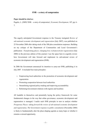 SNR – a story of compromise


Paper should be cited as:
Pugalis, L. (2009) 'SNR – a story of compromise', Economic Development, 107, pp. 6-
7.




The eagerly anticipated Government response to the Treasury instigated Review of
sub-national economic development and regeneration (July 2007), was published on
25 November 2008 after taking stock of the 500 plus consultation responses. Building
on my critique of the Department of Communities and Local Government’s
publication: Transforming places; changing lives A framework for regeneration (July
2008) in the previous edition of this journal, I use the space here to cogently review
how Government will take forward and implement its sub-national review of
economic development and regeneration (SNR).


In 2006 the Government announced its intention to carry-out SNR; publishing it in
July 2007. It included four main principles:


     o Empowering local authorities in the promotion of economic development and
        regeneration
     o Promoting cooperation between local authorities
     o Streamlining regional policy-making and improving accountability
     o Reforming Government relations with regions and localities


All laudable in themselves and potentially laying the policy framework for some
fundamental changes in the way that urban governance, economic development and
regeneration is managed. I tackle each SNR principle in turn to analyse whether
Prosperous Places: taking forward the review of sub-national economic development
and regeneration, The Government response to public consultation (November 2008)
is likely to fundamentally alter the place-shaping agenda as many hope or whether it
remains a missed opportunity.



                                         -1-
 