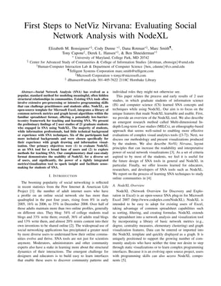First Steps to NetViz Nirvana: Evaluating Social
             Network Analysis with NodeXL
                      Elizabeth M. Bonsignore∗§ , Cody Dunne ∗† , Dana Rotman∗§ , Marc Smith¶ ,
                              Tony Capone , Derek L. Hansen∗‡ , & Ben Shneiderman∗†
                                       ∗University of Maryland, College Park, MD 20742
      §   Center for Advanced Study of Communities & College of Information Studies {drotman, ebonsign}@umd.edu
              † Human-Computer Interaction Lab & Department of Computer Science {ben, cdunne}@cs.umd.edu
                                  ¶ Telligent Systems Corporation marc.smith@telligent.com

                                         Microsoft Corporation v-tonyc@microsoft.com
                                ‡ dlhansen@umd.edu 301-405-7622 2118C Hornbake Library



   Abstract—Social Network Analysis (SNA) has evolved as a          individual roles they might not otherwise see.
popular, standard method for modeling meaningful, often hidden         This paper relates the process and early results of 2 user
structural relationships in communities. Existing SNA tools often   studies, in which graduate students of information science
involve extensive pre-processing or intensive programming skills
that can challenge practitioners and students alike. NodeXL, an     (IS) and computer science (CS) learned SNA concepts and
open-source template for Microsoft Excel, integrates a library of   techniques while using NodeXL. Our aim is to focus on the
common network metrics and graph layout algorithms within the       unique features that made NodeXL learnable and usable. First,
familiar spreadsheet format, offering a potentially low-barrier-    we provide an overview of the NodeXL tool. We also describe
to-entry framework for teaching and learning SNA. We present        an emergent research method called Multi-dimensional In-
the preliminary ﬁndings of 2 user studies of 21 graduate students
who engaged in SNA using NodeXL. The majority of students,          depth Long-term Case studies (MILCs), an ethnography-based
while information professionals, had little technical background    approach that seems well-suited to enabling more effective
or experience with SNA techniques. Six of the participants had      evaluations of complex visual analytics tools ([3-7]). Next, we
more technical backgrounds and were chosen speciﬁcally for          discuss our methodology and present visualizations produced
their experience with graph drawing and information visual-         by the students. We also describe NetViz Nirvana, layout
ization. Our primary objectives were (1) to evaluate NodeXL
as an SNA tool for a broad base of users and (2) to explore         principles that can increase the readability and interpretative
methods for teaching SNA. Our complementary dual case-study         power of social network visualizations [3]. As a set of criteria
format demonstrates the usability of NodeXL for a diverse set       aspired to by most of the students, we feel it is useful for
of users, and signiﬁcantly, the power of a tightly integrated       the future design of SNA tools in general and NodeXL in
metrics/visualization tool to spark insight and facilitate sense-   particular. Finally, we offer lessons learned for educators,
making for students of SNA.
                                                                    researchers, and developers of SNA tools such as NodeXL.
                                                                    We report on the process of learning SNA techniques to study
                      I. I NTRODUCTION
                                                                    online communities in [4].
   The booming popularity of social networking is reﬂected
in recent statistics from the Pew Internet & American Life          A. NodeXL Overview
Project [1]: the number of adult internet users who have               NodeXL (Network Overview for Discovery and Explo-
a proﬁle on an online social network site has more than             ration in Excel) is an open-source SNA plug-in for Microsoft
quadrupled in the past four years, rising from 8% in early          Excel 2007 (http://www.codeplex.com/NodeXL). NodeXL is
2005, 16% in 2006, to 35% in December 2008. Over half of            intended to be easy to adopt for existing users of Excel,
those adults maintain more than two online proﬁles, generally       taking advantage of common spreadsheet capabilities such
on different sites. They blog: 54% of college students read         as sorting, ﬁltering, and creating formulas. NodeXL extends
blogs and 33% write them; overall, 36% of adults read blogs         the spreadsheet into a network analysis and visualization tool
and 13% write them, and almost 20% remix content into their         by incorporating a library of basic network metrics (e.g.,
own inventions to be shared online [2]. The widespread use of       degree, centrality measures, elementary clustering) and graph
social networking applications has precipitated a greater need      visualization features. Data can be entered or imported into
by more diverse users to understand how their online commu-         the NodeXL template and quickly displayed as a graph. It is
nities evolve and thrive. SNA tools are not just for scientists     uniquely positioned to support the growing number of com-
anymore. Moderators, administrators and other community             munity analysts who have neither the time nor desire to step
experts also have a stake in learning more about the structural     through static visualizations or to learn complex programming
dynamics of their interactions. The emergent challenge for          interfaces. Because it is an evolving open source project, users
designers and educators is to build easy to learn interfaces        with programming skills can also access NodeXL compo-
that enable these users to discover community patterns and          nents [5].
 