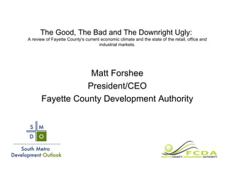The Good, The Bad and The Downright Ugly:  A review of Fayette County's current economic climate and the state of the retail, office and industrial markets. Matt Forshee President/CEO Fayette County Development Authority 