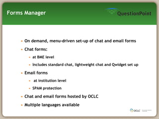 Forms Manager On demand, menu-driven set-up of chat and email forms Chat forms: at BME level Includes standard chat, lightweight chat and Qwidget set up Email forms at institution level SPAM protection Chat and email forms hosted by OCLC Multiple languages available 