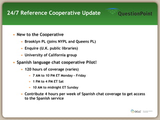 24/7 Reference Cooperative Update New to the Cooperative Brooklyn PL (joins NYPL and Queens PL) Enquire (U.K. public libraries) University of California group Spanish language chat cooperative Pilot! 120 hours of coverage (varies) 7 AM to 10 PM ET Monday – Friday 1 PM to 4 PM ET Sat 10 AM to midnight ET Sunday Contribute 4 hours per week of Spanish chat coverage to get access to the Spanish service 