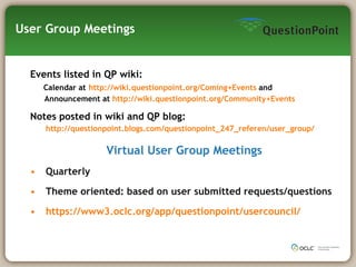 User Group Meetings Events listed in QP wiki: Calendar at   http:// wiki.questionpoint.org/Coming+Events  and  Announcement at  http:// wiki.questionpoint.org/Community+Events Notes posted in wiki and QP blog:   http://questionpoint.blogs.com/questionpoint_247_referen/user_group/ Virtual User Group Meetings Quarterly Theme oriented: based on user submitted requests/questions https://www3.oclc.org/app/questionpoint/usercouncil/ 