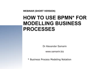 WEBINAR (SHORT VERSION) HOW TO USE BPMN* FOR MODELLING BUSINESS PROCESSES Dr Alexander Samarin www.samarin.biz * Business Process Modeling Notation 