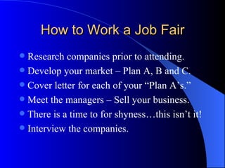 How to Work a Job Fair Research companies prior to attending. Develop your market – Plan A, B and C. Cover letter for each of your “Plan A’s.”  Meet the managers – Sell your business. There is a time to for shyness…this isn’t it! Interview the companies. 