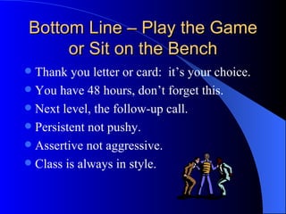 Bottom Line – Play the Game or Sit on the Bench Thank you letter or card:  it’s your choice. You have 48 hours, don’t forget this. Next level, the follow-up call. Persistent not pushy. Assertive not aggressive. Class is always in style. 