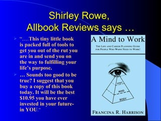 Shirley Rowe,  Allbook Reviews says … “ .… This tiny little book is packed full of tools to get you out of the rut you are in and send you on the way to fulfilling your life’s purpose. …  Sounds too good to be true? I suggest that you buy a copy of this book today. It will be the best $10.95 you have ever invested in your future-in YOU .” 