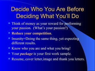 Decide Who You Are Before Deciding What You’ll Do Think of money as your reward for performing your passion.  (What’s your passion?) Reduce your competition . Insanity=Doing the same thing, yet expecting different results. Know who you are and what you bring! Your  package  is your first work sample. Resume, cover letter,image and thank you letters. 