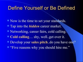 Define Yourself or Be Defined Now is the time to set your standards. Tap into the  hidden  career market. Networking, career fairs, cold calling. Cold calling … shy, well..get over it. Develop your  sales pitch ..do you have one?  “Five reasons why you should hire me.”  