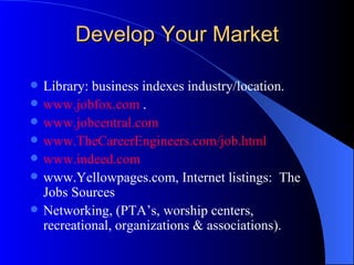 Develop Your Market Library: business indexes industry/location. www.jobfox.com  . www.jobcentral.com   www.TheCareerEngineers.com/job.html   www.indeed.com   www.Yellowpages.com, Internet listings:  The Jobs Sources Networking, (PTA’s, worship centers, recreational, organizations & associations). 