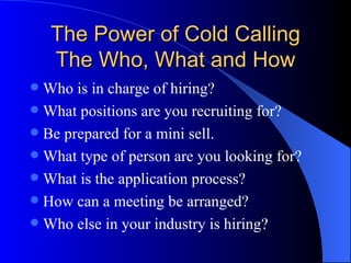 The Power of Cold Calling The Who, What and How Who is in charge of hiring? What positions are you recruiting for? Be prepared for a mini sell. What type of person are you looking for? What is the application process? How can a meeting be arranged? Who else in your industry is hiring? 