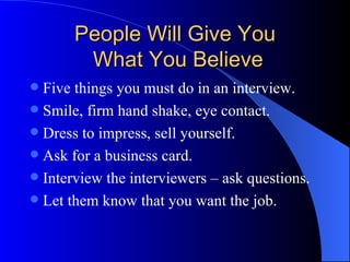 People Will Give You  What You Believe Five things you must do in an interview. Smile, firm hand shake, eye contact. Dress to impress, sell yourself. Ask for a business card. Interview the interviewers – ask questions. Let them know that you want the job. 