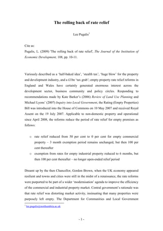 The rolling back of rate relief

                                       Lee Pugalis1


Cite as:
Pugalis, L. (2009) 'The rolling back of rate relief', The Journal of the Institution of
Economic Development, 108, pp. 10-11.




Variously described as a ‘half-baked idea’, ‘stealth tax’, ‘huge blow’ for the property
and development industry, and a £1bn ‘tax grab’; empty property rate relief reforms in
England and Wales have certainly generated enormous interest across the
development sector, business community and policy circles. Responding to
recommendations made by Kate Barker’s (2006) Review of Land Use Planning and
Michael Lyons’ (2007) Inquiry into Local Government, the Rating (Empty Properties)
Bill was introduced into the House of Commons on 10 May 2007 and received Royal
Assent on the 19 July 2007. Applicable to non-domestic property and operational
since April 2008, the reforms reduce the period of rate relief for empty premises as
follows:


      o rate relief reduced from 50 per cent to 0 per cent for empty commercial
          property – 3 month exemption period remains unchanged, but then 100 per
          cent thereafter
      o exemption from rates for empty industrial property reduced to 6 months, but
          then 100 per cent thereafter – no longer open-ended relief period


Dreamt up by the then Chancellor, Gordon Brown, when the UK economy appeared
resilient and towns and cities were still in the midst of a renaissance, the rate reforms
were purported to be part of a wider ‘modernisation’ agenda to improve the efficiency
of the commercial and industrial property market. Central government’s rationale was
that rate relief was distorting market activity, insinuating that many properties were
purposely left empty. The Department for Communities and Local Government
1
    lee.pugalis@northumbria.ac.uk



                                           -1-
 