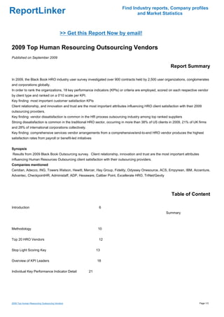 Find Industry reports, Company profiles
ReportLinker                                                                       and Market Statistics



                                          >> Get this Report Now by email!

2009 Top Human Resourcing Outsourcing Vendors
Published on September 2009

                                                                                                             Report Summary

In 2009, the Black Book HRO industry user survey investigated over 900 contracts held by 2,500 user organizations, conglomerates
and corporations globally.
In order to rank the organizations, 18 key performance indicators (KPIs) or criteria are employed, scored on each respective vendor
by client type and ranked on a 0'10 scale per KPI.
Key finding: most important customer satisfaction KPIs
Client relationship, and innovation and trust are the most important attributes influencing HRO client satisfaction with their 2009
outsourcing providers.
Key finding: vendor dissatisfaction is common in the HR process outsourcing industry among top ranked suppliers
Strong dissatisfaction is common in the traditional HRO sector, occurring in more than 38% of US clients in 2009, 21% of UK firms
and 28% of international corporations collectively.
Key finding: comprehensive services vendor arrangements from a comprehensive/end-to-end HRO vendor produces the highest
satisfaction rates from payroll or benefit-led initiatives


Synopsis
Results from 2009 Black Book Outsourcing survey. Client relationship, innovation and trust are the most important attributes
influencing Human Resources Outsourcing client satisfaction with their outsourcing providers.
Companies mentioned
Ceridian, Adecco, ING, Towers Watson, Hewitt, Mercer, Hay Group, Fidelity, Odyssey Onesource, ACS, Empyrean, IBM, Accenture,
Advantec, CheckpointHR, Administaff, ADP, Hexaware, Caliber Point, Excellerate HRO, TriNet/Gevity




                                                                                                              Table of Content

Introduction                                                  6
                                                                                                          Summary



Methodology                                                   10


Top 20 HRO Vendors                                            12


Stop Light Scoring Key                                       13


Overview of KPI Leaders                                      18


Individual Key Performance Indicator Detail             21




2009 Top Human Resourcing Outsourcing Vendors                                                                                    Page 1/3
 