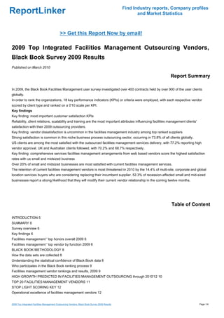 Find Industry reports, Company profiles
ReportLinker                                                                                           and Market Statistics



                                            >> Get this Report Now by email!

2009 Top Integrated Facilities Management Outsourcing Vendors,
Black Book Survey 2009 Results
Published on March 2010

                                                                                                                     Report Summary

In 2009, the Black Book Facilities Management user survey investigated over 400 contracts held by over 900 of the user clients
globally.
In order to rank the organizations, 18 key performance indicators (KPIs) or criteria were employed, with each respective vendor
scored by client type and ranked on a 0'10 scale per KPI.
Key findings
Key finding: most important customer satisfaction KPIs
Reliability, client relations, scalability and training are the most important attributes influencing facilities management clients'
satisfaction with their 2009 outsourcing providers.
Key finding: vendor dissatisfaction is uncommon in the facilities management industry among top ranked suppliers
Strong satisfaction is common in this niche business process outsourcing sector, occurring in 73.8% of all clients globally.
US clients are among the most satisfied with the outsourced facilities management services delivery, with 77.2% reporting high
vendor approval. UK and Australian clients followed, with 70.2% and 68.7% respectively.
Key finding: comprehensive services facilities management arrangements from web based vendors score the highest satisfaction
rates with us small and midsized business
Over 20% of small and midsized businesses are most satisfied with current facilities management services.
The retention of current facilities management vendors is most threatened in 2010 by the 14.4% of multi-site, corporate and global
location services buyers who are considering replacing their incumbent supplier. 52.3% of recession-affected small and mid-sized
businesses report a strong likelihood that they will modify their current vendor relationship in the coming twelve months.




                                                                                                                      Table of Content

INTRODUCTION 5
SUMMARY 6
Survey overview 6
Key findings 6
Facilities management ' top honors overall 2009 6
Facilities management ' top vendor by function 2009 6
BLACK BOOK METHODOLOGY 8
How the data sets are collected 8
Understanding the statistical confidence of Black Book data 8
Who participates in the Black Book ranking process 9
Facilities management vendor rankings and results, 2009 9
HIGH GROWTH PREDICTED IN FACILITIES MANAGEMENT OUTSOURCING through 2010'12 10
TOP 20 FACILITIES MANAGEMENT VENDORS 11
STOP LIGHT SCORING KEY 12
Operational excellence of facilities management vendors 12


2009 Top Integrated Facilities Management Outsourcing Vendors, Black Book Survey 2009 Results                                          Page 1/4
 