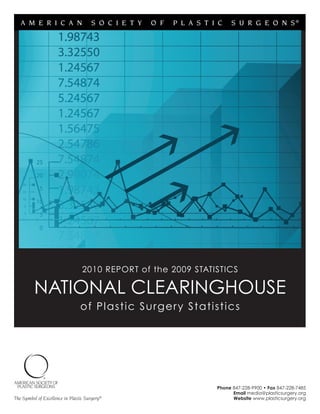 A M E R I C A N                    S O C I E T Y   O F   P L A S T I C   S U R G E O N S®




                                  2010 REPORT of the 2009 STATISTICS

          NATIONAL CLEARINGHOUSE
                                 of Plastic Sur gery Statistics




                                                                       Phone 847-228-9900 • Fax 847-228-7485
                                                                             Email media@plasticsurgery.org
The Symbol of Excellence in Plastic Surgery®                                 Website www.plasticsurgery.org
 
