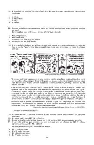 28. A qualidade do som que permite diferenciar a voz das pessoas e os diferentes instrumentos
    musicais é

 a)   a   altura.
 b)   a   intensidade.
 c)   a   força.
 d)   o   timbre.


29.   Quando atritado com um pedaço de pano, um canudo plástico pode atrair pequenos pedaços
      de papel.
      Com relação a esse fenômeno, é correto afirmar que o canudo

 a)   ficou magnetizado.
 b)   ficou eletrizado.
 c)   aumentou sua atração gravitacional.
 d)   aumentou sua força de adesão.

 30. A tirinha abaixo trata de um sério crime que pode colocar em risco muitas vidas: o roubo de
     luz, o popular “gato”. Uma das conseqüências dessa ação criminosa é o risco de choque
     elétrico.




      “O choque elétrico é a passagem de uma corrente elétrica através do corpo, utilizando-o como
      um condutor. Esta passagem de corrente pode não causar nenhuma conseqüência mais grave
      além de um susto. Porém, também é capaz de causar queimaduras, fibrilação cardíaca ou até
      mesmo a morte.
      Costuma-se associar o ‘estrago’ que o choque pode causar ao nível de tensão. Porém, isso
      depende não só da intensidade, mas também do caminho da corrente elétrica pelo corpo.
      Certamente, quanto maior for a tensão, maior será a probabilidade de ocorrer um dano físico
      à pessoa, tendo em vista que, pela lei de Ohm, o aumento da corrente é diretamente
      proporcional ao da tensão e inversamente proporcional ao da resistência elétrica. Ou seja, a
      corrente aumentará se a tensão aumentar, pois a resistência do corpo humano é
      relativamente constante (com valores entre 1300 e 3000 ohms para a tensão de 127 volts).
      De acordo com a Norma Regulamentadora número 10 (NR 10 - Segurança em serviços com
      eletricidade), do Ministério do Trabalho do Brasil, tensões menores que 50 V em corrente
      alternada e 120 V em corrente contínua são inofensivas.”
                                 Adaptado de: http://pt.wikipedia.org/wiki/Choque_elétrico. Acesso em 10/11/2008.

       Considere as afirmativas abaixo:

  I - O choque em 110 V, corrente alternada, é mais perigoso do que o choque em 220V, corrente
      alternada.
 II - O choque elétrico em 220 V é inofensivo.
III - Em corrente alternada, tanto o choque em 110 V como em 220 V podem causar a morte.
IV - A corrente elétrica que circulará por um indivíduo em um choque de 127 V estará,
      aproximadamente, entre 40 e 100 mA.
      Em relação às proposições, afirma-se que apenas
 a)   I e II estão corretas.
 b)   II e III estão corretas.
 c)   III e IV estão corretas.
 d)   I e IV estão corretas.
                                                     13
 