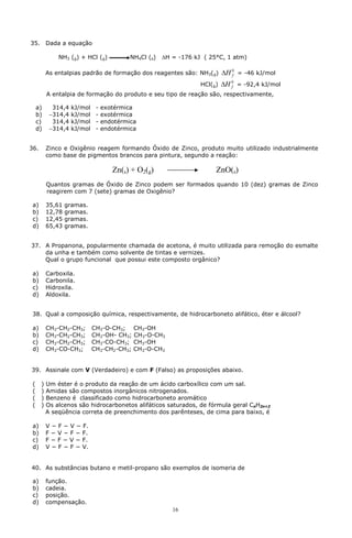 35.       Dada a equação

              NH3 (g) + HCl (g)            NH4Cl (s)   DH = -176 kJ ( 25°C, 1 atm)

          As entalpias padrão de formação dos reagentes são: NH3(g)         DH 0 = -46 kJ/mol
                                                                               f

                                                                   HCl(g)   DH 0 = -92,4 kJ/mol
                                                                               f

          A entalpia de formação do produto e seu tipo de reação são, respectivamente,

     a)     314,4   kJ/mol    -   exotérmica
     b)    -314,4   kJ/mol    -   exotérmica
     c)     314,4   kJ/mol    -   endotérmica
     d)    -314,4   kJ/mol    -   endotérmica


36.       Zinco e Oxigênio reagem formando Óxido de Zinco, produto muito utilizado industrialmente
          como base de pigmentos brancos para pintura, segundo a reação:

                                     Zn(s) + O2(g)                      ZnO(s)
          Quantos gramas de Óxido de Zinco podem ser formados quando 10 (dez) gramas de Zinco
          reagirem com 7 (sete) gramas de Oxigênio?

 a)       35,61   gramas.
 b)       12,78   gramas.
 c)       12,45   gramas.
 d)       65,43   gramas.


37. A Propanona, popularmente chamada de acetona, é muito utilizada para remoção do esmalte
    da unha e também como solvente de tintas e vernizes.
    Qual o grupo funcional que possui este composto orgânico?

 a)       Carboxila.
 b)       Carbonila.
 c)       Hidroxila.
 d)       Aldoxila.


 38. Qual a composição química, respectivamente, de hidrocarboneto alifático, éter e álcool?

 a)       CH3-CH2-CH3;       CH3-O-CH3; CH3-OH
 b)       CH3-CH2-CH3;       CH3-OH- CH3; CH3-O-CH3
 c)       CH3-CH2-CH3;       CH3-CO-CH3; CH3-OH
 d)       CH3-CO-CH3;        CH3-CH2-CH3; CH3-O-CH3


39. Assinale com V (Verdadeiro) e com F (Falso) as proposições abaixo.

 (    )   Um éster é o produto da reação de um ácido carboxílico com um sal.
 (    )   Amidas são compostos inorgânicos nitrogenados.
 (    )   Benzeno é classificado como hidrocarboneto aromático
 (    )   Os alcenos são hidrocarbonetos alifáticos saturados, de fórmula geral CnH2n+2
          A seqüência correta de preenchimento dos parênteses, de cima para baixo, é

 a)       V − F − V − F.
 b)       F − V − F − F.
 c)       F − F − V − F.
 d)       V − F − F − V.


40. As substâncias butano e metil-propano são exemplos de isomeria de

 a)       função.
 b)       cadeia.
 c)       posição.
 d)       compensação.
                                                          16
 