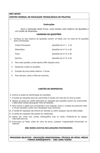 MEC-SETEC
CENTRO FEDERAL DE EDUCAÇÃO TECNOLÓGICA DE PELOTAS



                                           Instruções

             Para a realização desta Prova, você recebeu este Caderno de Questões e
        um Cartão de Respostas.
                                   CADERNO DE QUESTÕES

 1.    Verifique se este Caderno de Questões contém 10 folhas com um total de 40 questões
       assim distribuídas:

        Língua Portuguesa                             Questões de nº 1   a 10

        Matemática                                    Questões de nº 11 a 20

        Física                                        Questões de nº 21 a 30

        Química                                       Questões de nº 31 a 40

  2.    Para cada questão, existe apenas UMA resposta certa.

  3.    Responda a todas as questões.

  4.    Duração da prova deste caderno: 3 horas.

  5.    Para cálculos, utilize a folha de rascunho.




                                     CARTÃO DE RESPOSTAS


 6. Confira os dados de identificação do candidato.
 7. O cartão de respostas deve ser preenchido a caneta com tinta de cor azul ou preta.
 8. Apenas as partes do cartão referentes às respostas das questões devem ser preenchidas
    e NÃO DEVE HAVER QUALQUER TIPO DE RASURA.
 9. Para marcar a opção que corresponde à sua resposta, tenha o cuidado de preencher todo
    o círculo indicador, porém sem ultrapassar seus contornos.
10. O cartão de respostas não deverá ser dobrado ou sofrer qualquer tipo de deformação.
11. O cartão de respostas não poderá ser substituído.
12. Assine seu nome com caneta esferográfica azul ou preta, limitando-se ao espaço
    reservado para tal.
13. Comunique ao fiscal, antes do início da prova, qualquer irregularidade encontrada no
    material.

                     NÃO SERÃO ACEITAS RECLAMAÇÕES POSTERIORES.




 PROCESSO SELETIVO - EDUCAÇÃO PROFISSIONAL TÉCNICA DE NÍVEL MÉDIO
              - FORMA SUBSEQÜENTE - ANO 2009/VERÃO
 