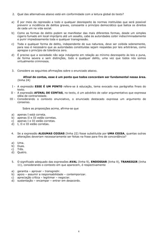 2. Qual das alternativas abaixo está em conformidade com a leitura global do texto?


 a)   É por meio da repressão a todo e qualquer desrespeito às normas instituídas que será possível
      prevenir a incidência de delitos graves, consoante o princípio democrático que baliza os direitos
      de cada um na vida social.
 b)   Como as formas de delito podem se manifestar das mais diferentes formas, desde um simples
      cigarro fumado em local impróprio até um assalto, cabe às autoridades coibir indiscriminadamente
      e punir impiedosamente toda e qualquer transgressão.
 c)   Toda e qualquer forma de delito, independente de sua natureza, deve ser coibida solenemente,
      para isso é necessário que as autoridades constituídas sejam respaldas por leis arbitrárias, como
      apregoa o princípio de tolerância zero.
 d)   É preciso que a sociedade não seja indulgente em relação ao mínimo desrespeito às leis e puna,
      de forma severa e sem distinções, todo e qualquer delito, uma vez que todos nós somos
      virtualmente criminosos.


 3.   Considere as seguintes afirmações sobre o enunciado abaixo.

           Afinal de contas, esse é um ponto que todos concordam ser fundamental nessa área.
      (linha 24)

  I - A expressão ESSE É UM PONTO refere-se à educação, tema evocado nos parágrafos finais do
      texto.
 II - A expressão AFINAL DE CONTAS, no texto, é um advérbio de valor argumentativo que expressa
      idéia de contrariedade.
III - Considerando o contexto enunciativo, o enunciado destacado expressa um argumento de
      consenso.

          Sobre as proposições acima, afirma-se que

 a)   apenas I está correta.
 b)   apenas II e III estão corretas.
 c)   apenas I e III estão corretas.
 d)   I, II e III estão corretas.


 4.   Se a expressão ALGUMAS COISAS (linha 22) fosse substituída por UMA COISA, quantas outras
      alterações deveriam necessariamente ser feitas na frase para fins de concordância?

 a)   Uma.
 b)   Duas.
 c)   Três.
 d)   Quatro.


 5.   O significado adequado das expressões AVAL (linha 9), ENDOSSAR (linha 9), TRANSIGIR (linha
      11), considerando o contexto em que aparecem, é respectivamente

 a)   garantia – aprovar – transgredir.
 b)   apoio – assumir a responsabilidade – contemporizar.
 c)   apreciação crítica – legitimar – negociar.
 d)   sustentação – encampar – entrar em desacordo.




                                                   4
 