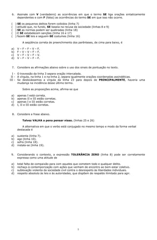 6.       Assinale com V (verdadeiro) as ocorrências em que o termo SE liga orações sintaticamente
          dependentes e com F (falso) as ocorrências do termo SE em que isso não ocorre.

 (    )   SE os pequenos delitos forem coibidos (linha 7)
 (    )   atitude que, no fundo, SE baseia na recusa da sociedade (linhas 8 e 9)
 (    )   SE as normas podem ser quebradas (linha 18)
 (    )   E SE estabelecem sanções (linha 16 e 17)
 (    )   fazem-SE leis e seguem-SE costumes (linha 16)

              A seqüência correta de preenchimento dos parênteses, de cima para baixo, é

 a)       V–F   –   F–V   –   F.
 b)       F–V   –   V–F   –   F.
 c)       V–F   –   V–F   –   V.
 d)       V–F   –   V–F   –   F.


 7.       Considere as afirmações abaixo sobre o uso dos sinais de pontuação no texto.

  I - O travessão da linha 3 separa oração intercalada.
 II - A vírgula, na linha 1 e na linha 2, separa igualmente orações coordenadas assindéticas.
III - Se deslocássemos a vírgula da linha 23 para depois de PRINCIPALMENTE, haveria uma
      mudança na incidência desse último termo.

              Sobre as proposições acima, afirma-se que

 a)       apenas I está correta.
 b)       apenas II e III estão corretas.
 c)       apenas I e III estão corretas.
 d)       I, II e III estão corretas.


 8.       Considere a frase abaixo.

              Talvez VALHA a pena pensar nisso. (linhas 25 e 26)

              A alternativa em que o verbo está conjugado no mesmo tempo e modo da forma verbal
          destacada é

 a)       sustenta (linha 7).
 b)       age (linha 10).
 c)       sofra (linha 18).
 d)       instala-se (linha 19).


 9.       Considerando o contexto, a expressão TOLERÂNCIA ZERO (linha 8) pode ser corretamente
          expressa como uma atitude de

 a)       total falta de compaixão para com aqueles que cometem todo e qualquer delito.
 b)       rechaço à contemporização com ações que venham de encontro ao bem-estar coletivo.
 c)       sublevação violenta da sociedade civil contra o desrespeito às liberdades individuais.
 d)       respeito absoluto às leis e às autoridades, que dispõem de respaldo ilimitado para agir.




                                                        5
 