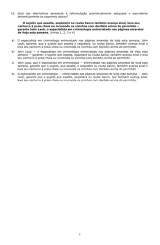 10. Qual das alternativas apresenta a reformulação gramaticalmente adequada e equivalente
    semanticamente ao segmento abaixo?

        O sujeito que assalta, seqüestra ou rouba banco também avança sinal, leva seu
     cachorro à praia cheia ou incomoda os vizinhos com decibéis acima do permitido –
     garante John Laub, o especialista em criminologia entrevistado nas páginas amarelas
     de Veja esta semana. (linhas 1, 2, 3 e 4)


a)   O especialista em criminologia entrevistado nas páginas amarelas de Veja esta semana, John
     Laub, garante, que o sujeito que assalta e seqüestra, ou rouba banco, também avança sinal e
     leva seu cachorro à praia cheia ou incomoda os vizinhos com decibéis acima do permitido.
b)   John Laub — o especialista em criminologia entrevistado nas páginas amarelas de Veja esta
     semana — garante: o sujeito que assalta, seqüestra ou rouba banco, também avança sinal e leva
     seu cachorro à praia cheia ou incomoda os vizinhos com decibéis acima do permitido.
c)   John Laub, que é especialista em criminologia — entrevistado nas páginas amarelas de Veja esta
     semana, garante que o sujeito, que assalta, e seqüestra ou rouba banco, também avança sinal e
     leva seu cachorro à praia cheia ou incomoda os vizinhos com decibéis acima do permitido.
d)   O especialista em criminologia — entrevistado nas páginas amarelas de Veja esta semana — John
     Laub, garante que o sujeito que assalta, seqüestra ou rouba banco, que também avança sinal,
     leva seu cachorro à praia cheia ou incomoda os vizinhos com decibéis acima do permitido.




                                                 6
 