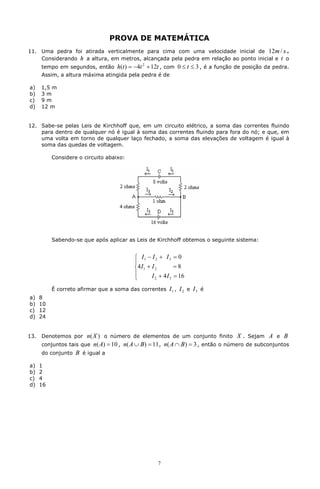 PROVA DE MATEMÁTICA
11. Uma pedra foi atirada verticalmente para cima com uma velocidade inicial de 12m / s .
    Considerando h a altura, em metros, alcançada pela pedra em relação ao ponto inicial e t o
      tempo em segundos, então      h(t ) = -4t 2 + 12t , com 0 £ t £ 3 , é a função de posição da pedra.
      Assim, a altura máxima atingida pela pedra é de

a)    1,5 m
b)    3m
c)    9m
d)    12 m


12. Sabe-se pelas Leis de Kirchhoff que, em um circuito elétrico, a soma das correntes fluindo
    para dentro de qualquer nó é igual à soma das correntes fluindo para fora do nó; e que, em
    uma volta em torno de qualquer laço fechado, a soma das elevações de voltagem é igual à
    soma das quedas de voltagem.

           Considere o circuito abaixo:




           Sabendo-se que após aplicar as Leis de Kirchhoff obtemos o seguinte sistema:


                                          ì I1 - I 2 + I 3 = 0
                                          ï
                                          í4 I 1 + I 2         =8
                                          ï        I 2 + 4 I 3 = 16
                                          î
           É correto afirmar que a soma das correntes      I1 , I 2 e I 3 é
a)    8
b)    10
c)    12
d)    24


13.   Denotemos por    n( X ) o número de elementos de um conjunto finito X . Sejam A e B
      conjuntos tais que n( A) = 10 , n( A È B ) = 11 , n( A Ç B ) = 3 , então o número de subconjuntos
      do conjunto B é igual a

a)    1
b)    2
c)    4
d)    16




                                                     7
 