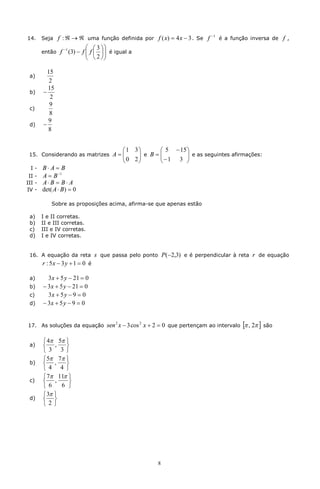 -1
14.   Seja    f : Â ® Â uma função definida por f ( x) = 4 x - 3 . Se f            é a função inversa de   f,
                           æ æ 3 öö
      então   f -1 (3) - f ç f ç ÷ ÷ é igual a
                           ç 2 ÷
                           è è øø

         15
 a)
          2
         15
 b)    -
          2
          9
 c)
          8
         9
 d)    -
         8


                                       æ1 3ö         æ 5 - 15 ö
 15. Considerando as matrizes        A=ç
                                       ç 0 2 ÷ e B = ç - 1 3 ÷ e as seguintes afirmações:
                                             ÷       ç        ÷
                                       è     ø       è        ø
 I-   B× A = B
             -1
 II - A = B
III - A × B = B × A
IV - det( A × B ) = 0

          Sobre as proposições acima, afirma-se que apenas estão

 a)   I e II corretas.
 b)   II e III corretas.
 c)   III e IV corretas.
 d)   I e IV corretas.


 16. A equação da reta         s que passa pelo ponto P (-2,3) e é perpendicular à reta r de equação
      r : 5x - 3 y + 1 = 0 é

 a)      3 x + 5 y - 21 = 0
 b)    - 3 x + 5 y - 21 = 0
 c)      3x + 5 y - 9 = 0
 d)    - 3x + 5 y - 9 = 0


17. As soluções da equação         sen 2 x - 3 cos 2 x + 2 = 0 que pertençam ao intervalo [p , 2p ] são

       ì 4p 5p ü
 a)    í ,     ý
       î 3 3 þ
       ì 5p 7p ü
 b)    í ,     ý
       î4 4 þ
       ì 7p 11p ü
 c)    í ,      ý
       î 6    6 þ
       ì 3p ü
 d)    í ý
       î2þ




                                                        8
 