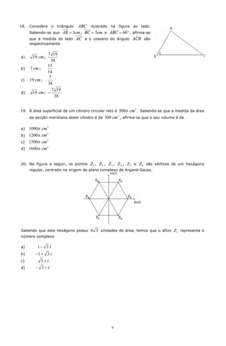 18.   Considere o triângulo ABC ilustrado na figura ao lado.
      Sabendo-se que AB = 3cm , BC = 5cm e ABC = 60° , afirma-se
                                            ˆ
                                                         ˆ
      que a medida do lado AC e o cosseno do ângulo ACB são
      respectivamente

               7 19
a)     19 cm ;
                 38
               13
b)    7 cm ;
               14
                7
c)    19 cm ;
               38
                  7 19
d)     19 cm ; -
                   38


19. A área superficial de um cilindro circular reto é   500p cm 2 . Sabendo-se que a medida da área
      da secção meridiana deste cilindro é de   300 cm 2 , afirma-se que o seu volume é de

a)    1000p cm 3
b)    1200p cm 3
c)    1500p cm 3
d)    1600p cm 3


20. Na figura a seguir, os pontos     Z1 , Z 2 , Z 3 , Z 4 , Z 5 e Z 6 são vértices de um hexágono
      regular, centrado na origem do plano complexo de Argand-Gauss.




Sabendo que este hexágono possui      6 3 unidades de área, temos que o afixo Z 3 representa o
número complexo

a)        1- 3 i
b)       -1+ 3 i
c)          3 +i
d)       - 3 +i




                                                   9
 