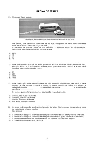 PROVA DE FÍSICA

21. Observa a figura abaixo:




      Um ônibus, com velocidade constante de 15 m/s, ultrapassa um carro com velocidade
      constate de 9 m/s, conforme a figura acima.
      A distância em metros, entre os dois veículos, 3 segundos antes da ultrapassagem,
      desconsiderando os tamanhos dos veículos, era de

 a)   zero
 b)   18
 c)   27
 d)   45


22. Uma pára-quedista pula de um avião que está a 4000 m de altura. Qual a velocidade dela,
    em m/s, após 2,5 s? (Considere a aceleração da gravidade como 10 m/s² e a velocidade
    inicial da pára-quedista igual a zero.)

 a)   25
 b)   250
 c)   1600
 d)   4000


23.   Uma criança gira uma pedrinha presa por um barbante, completando dez voltas a cada
      minuto. Se ela encurtar a corda e manter o mesmo número de voltas por minuto, a
      velocidade angular ____________, a velocidade tangencial ____________ e a aceleração
      centrípeta ____________.
      Os termos que melhor preenchem as lacunas são, respectivamente,

 a)   diminui, não muda e aumenta.
 b)   aumenta, diminui e aumenta.
 c)   diminui, diminui e aumenta.
 d)   não muda, diminui e diminui.


24.   Os pisos cerâmicos são geralmente chamados de “pisos frios”, quando comparados a pisos
      de madeira, carpetes ou tapetes.
      Isto se deve

 a)   à   temperatura dos pisos cerâmicos ser sempre bem menor do que a temperatura ambiente.
 b)   à   temperatura dos pisos cerâmicos ser sempre bem maior do que a temperatura ambiente.
 c)   à   condutividade térmica dos pisos cerâmicos ser superior a outros tipos de piso.
 d)   a   razões sem fundamentação científica.




                                                11
 