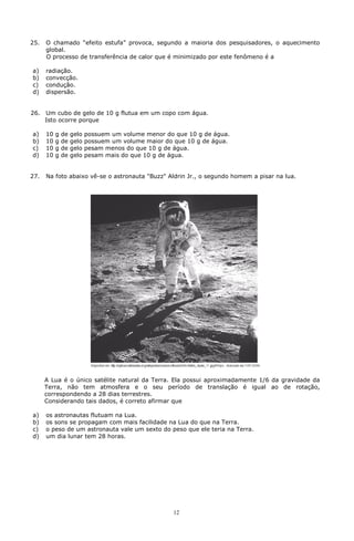 25.   O chamado “efeito estufa” provoca, segundo a maioria dos pesquisadores, o aquecimento
      global.
      O processo de transferência de calor que é minimizado por este fenômeno é a

a)    radiação.
b)    convecção.
c)    condução.
d)    dispersão.


26.   Um cubo de gelo de 10 g flutua em um copo com água.
      Isto ocorre porque

a)    10   g   de   gelo   possuem um volume menor do que 10 g de água.
b)    10   g   de   gelo   possuem um volume maior do que 10 g de água.
c)    10   g   de   gelo   pesam menos do que 10 g de água.
d)    10   g   de   gelo   pesam mais do que 10 g de água.


27.   Na foto abaixo vê-se o astronauta "Buzz" Aldrin Jr., o segundo homem a pisar na lua.




      A Lua é o único satélite natural da Terra. Ela possui aproximadamente 1/6 da gravidade da
      Terra, não tem atmosfera e o seu período de translação é igual ao de rotação,
      correspondendo a 28 dias terrestres.
      Considerando tais dados, é correto afirmar que

a)    os astronautas flutuam na Lua.
b)    os sons se propagam com mais facilidade na Lua do que na Terra.
c)    o peso de um astronauta vale um sexto do peso que ele teria na Terra.
d)    um dia lunar tem 28 horas.




                                                     12
 