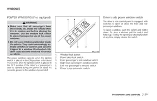 WINDOWS


POWER WINDOWS (if so equipped)                                                                   Driver’s side power window switch
                                                                                                 The driver’s side control panel is equipped with
                    WARNING                                                                      switches to open or close the front and rear
● Make sure that all passengers have                                                             passenger windows.
  their hands, etc. inside the vehicle while
                                                                                                 To open a window, push the switch and hold it
  it is in motion and before closing the
                                                                                                 down. To close a window, pull the switch and
  windows. Use the window lock switch
                                                                                                 hold it up. To stop the opening or closing function
  to prevent unexpected use of the power
                                                                                                 at any time, simply release the switch.
  windows.
● Do not leave children unattended inside
  the vehicle. They could unknowingly ac-
  tivate switches or controls and become
  trapped in a window. Unattended chil-
  dren could become involved in serious                                                WIC1100
  accidents.                                        1.   Window lock button
The power windows operate when the ignition         2.   Power door lock switch
switch is placed in the ON position, or for about   3.   Front passenger’s side window switch
45 seconds after the ignition switch is placed in   4.   Right rear passenger’s window switch
the OFF position. If the driver’s or passenger’s    5.   Left rear passenger’s window switch
door is opened during this period of about 45       6.   Driver’s side automatic switch
seconds, power to the windows is canceled.




                                                                                                           Instruments and controls 2-29




                                                                             ੬ REVIEW COPY—2009 Versa (vrs)
                                                                             Owners Manual—USA_English (nna)
                                                                             09/10/08—debbie ੭
 