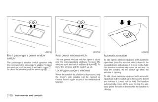 LIC0718                                           LIC0718                                              LIC0410
Front passenger’s power window                    Rear power window switch                          Automatic operation
switch                                            The rear power window switches open or close      To fully open a window equipped with automatic
The passenger’s window switch operates only       only the corresponding windows. To open the       operation, press the window switch down to the
the corresponding passenger’s window. To open     window, push the switch and hold it down ᭺. To
                                                                                           1        second detent and release it; it need not be held.
the window, push the switch and hold it down ᭺.
                                             1    close the window, pull the switch up ᭺.
                                                                                        2
                                                                                                    The window automatically opens all the way. To
To close the window, pull the switch up ᭺.2                                                         stop the window, lift the switch up while the
                                                  Locking passengers’ windows
                                                                                                    window is opening.
                                                  When the window lock button is depressed, only
                                                  the driver’s side window can be opened or         To fully close a window equipped with automatic
                                                  closed. Push it again to cancel the window lock   operation, pull the switch up to the second detent
                                                  function.                                         and release it; it need not be held. The window
                                                                                                    automatically closes all the way. To stop the win-
                                                                                                    dow, press the switch down while the window is
                                                                                                    closing.

2-30 Instruments and controls




                                                                              ੬ REVIEW COPY—2009 Versa (vrs)
                                                                              Owners Manual—USA_English (nna)
                                                                              09/10/08—debbie ੭
 