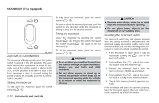 MOONROOF (if so equipped)


                                                     To fully close the moonroof, push the switch
                                                                                                                             CAUTION
                                                     toward        ᭺.
                                                                    2
                                                                                                        ● Remove water drops, snow, ice or sand
                                                     To open or close the moonroof part way, push the     from the moonroof before opening.
                                                     switch in any direction while the moonroof is
                                                                                                        ● Do not place heavy objects on the
                                                     sliding to stop it in the desired position.
                                                                                                          moonroof or surrounding area.
                                                     Tilting the moonroof
                                                                                                        Resetting the moonroof switch
                                                     Close the moonroof by pushing the switch
                                                                                                        The moonroof switch may not operate properly
                                                     toward       ᭺. Release the switch, then push
                                                                  2
                                                                                                        after the battery terminal is disconnected, the
                                                     the switch toward       ᭺ again to tilt the
                                                                              2                         electrical supply interrupted and/or some mal-
                                                     moonroof up.                                       function is detected. Use the following reset pro-
                                                                                                        cedure to return moonroof operation to normal.
                                                     To tilt the moonroof down, push the switch
                                          LIC0977    toward       ᭺.
                                                                   1                                     1. If the moonroof is open, close it fully by
AUTOMATIC MOONROOF                                                                                          repeatedly pushing the       side of the
                                                                        WARNING                             moonroof switch.
The moonroof will only operate when the ignition
switch is placed in the ON position. The auto-       ● In an accident you could be thrown from           2. Push and hold the          side of the moon-
matic moonroof is operational for about 45 sec-        the vehicle through an open moonroof.                roof switch to tilt the moonroof up.
onds, even if the ignition switch is placed in the     Always use seat belts and child
                                                       restraints.                                       3. Release the moonroof switch after the
ACC or OFF position. If the driver’s door or the                                                            moonroof moves slightly up and down.
front passenger’s door is opened during this         ● Do not allow anyone to stand up or
period of about 45 seconds, power to the moon-         extend any portion of their body out of           4. Push and hold the             side of the moon-
roof is canceled.                                      the moonroof opening while the vehicle               roof switch to fully tilt the moonroof down.
                                                       is in motion or while the moonroof is             5. Check if the moonroof switch operates nor-
Sliding the moonroof                                   closing.                                             mally.
To fully open the moonroof, push the switch                                                             If the moonroof still does not operate properly,
toward       ᭺.
              1                                                                                         have the moonroof system checked, and if nec-
                                                                                                        essary repaired, by a NISSAN dealer.
2-32 Instruments and controls




                                                                                 ੬ REVIEW COPY—2009 Versa (vrs)
                                                                                 Owners Manual—USA_English (nna)
                                                                                 09/10/08—debbie ੭
 