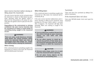 When tilting down:                                    Sunshade
Auto reverse function (when closing or
tilting down the moonroof)                            If the control unit detects something caught in the   Open and close the sunshade by sliding it for-
                                                                                                            ward or backward.
The auto reverse function can be activated when       moonroof as it tilts down, the moonroof will im-
the moonroof is closed or tilted down by auto-        mediately tilt up.                                    If the moonroof does not close
matic operation when the ignition switch is           If the auto reverse function malfunctions and re-     Have your NISSAN dealer check and repair the
placed in the ON position or for about 45 sec-        peats opening or tilting up the moonroof, keep        moonroof.
onds after the ignition switch is placed in the OFF   pushing the tilt down switch within 5 seconds
position.
                                                      after it happens; the moonroof will fully close
Depending on the environment or driving               gradually. Make sure nothing is caught in the
conditions, the auto reverse function may             moonroof.
be activated if an impact or load similar to
something being caught in the moonroof                                     WARNING
occurs.
                                                      ● In an accident you could be thrown from
                                                        the vehicle through an open moonroof.
                     WARNING
                                                        Always use seat belts and child
There are some small distances immedi-                  restraints.
ately before the closed position which
                                                      ● Do not allow anyone to stand up or
cannot be detected. Make sure that all
                                                        extend any portion of their body out of
passengers have their hands, etc., inside
                                                        the moonroof opening while the vehicle
the vehicle before closing the moonroof.
                                                        is in motion or while the moonroof is
When closing:                                           closing.
If the control unit detects something caught in the
moonroof as it moves to the front, the moonroof                            CAUTION
will immediately open backward.                       ● Remove water drops, snow, ice or sand
                                                        from the moonroof before opening.
                                                      ● Do not place heavy objects on the
                                                        moonroof or surrounding area.

                                                                                                                     Instruments and controls 2-33




                                                                                    ੬ REVIEW COPY—2009 Versa (vrs)
                                                                                    Owners Manual—USA_English (nna)
                                                                                    09/10/08—debbie ੭
 