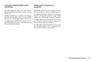 LUGGAGE COMPARTMENT LIGHT                                 TRUNK LIGHT (Sedan) (if so
(Hatchback)                                               equipped)

The light illuminates when the rear hatch is              The light illuminates when the trunk lid is opened.
opened. When the rear hatch is closed, the light          When the trunk lid is closed, the light goes off.
will turn off.
                                                          The light also illuminates with other interior lights
The light also illuminates with other interior lights     when the interior light switch is in the DOOR
when the interior light switch is in the DOOR             position. See “Interior light” earlier in this section.
position. See “Interior light” earlier in this section.
                                                          The lights will turn off automatically after 15 min-
The lights will turn off automatically after 15 min-      utes while the trunk lid is open to prevent the
utes while doors are open to prevent the battery          battery from becoming discharged.
from becoming discharged.
                                                          For bulb replacement procedures, refer to “Exte-
                                                          rior and interior lights” in the “Maintenance and
                                                          do-it-yourself” section of this manual.




                                                                                                                    Instruments and controls 2-35




                                                                                           ੬ REVIEW COPY—2009 Versa (vrs)
                                                                                           Owners Manual—USA_English (nna)
                                                                                           09/10/08—debbie ੭
 
