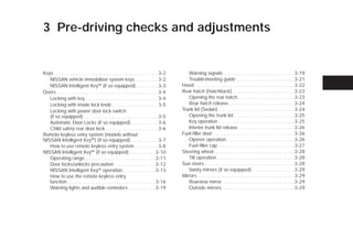3 Pre-driving checks and adjustments


Keys . . . . . . . . . . . . . . . . . . . . . . . . . . . . . . . . . . . . . . . . . . . . . 3-2      Warning signals . . . . . . . . . . . . . . . . . . . . . . . . . . . . . . . 3-19
   NISSAN vehicle immobilizer system keys . . . . . . . . . . 3-2                                       Troubleshooting guide . . . . . . . . . . . . . . . . . . . . . . . . . 3-21
   NISSAN Intelligent Key™ (if so equipped) . . . . . . . . . 3-3                                    Hood . . . . . . . . . . . . . . . . . . . . . . . . . . . . . . . . . . . . . . . . . . . 3-22
Doors . . . . . . . . . . . . . . . . . . . . . . . . . . . . . . . . . . . . . . . . . . . . 3-4    Rear hatch (Hatchback) . . . . . . . . . . . . . . . . . . . . . . . . . . . 3-23
   Locking with key. . . . . . . . . . . . . . . . . . . . . . . . . . . . . . . . 3-4                  Opening the rear hatch. . . . . . . . . . . . . . . . . . . . . . . . . 3-23
   Locking with inside lock knob . . . . . . . . . . . . . . . . . . . . 3-5                            Rear hatch release. . . . . . . . . . . . . . . . . . . . . . . . . . . . . 3-24
   Locking with power door lock switch                                                               Trunk lid (Sedan) . . . . . . . . . . . . . . . . . . . . . . . . . . . . . . . . . 3-24
   (if so equipped) . . . . . . . . . . . . . . . . . . . . . . . . . . . . . . . . 3-5                 Opening the trunk lid. . . . . . . . . . . . . . . . . . . . . . . . . . . 3-25
   Automatic Door Locks (if so equipped). . . . . . . . . . . . 3-6                                     Key operation . . . . . . . . . . . . . . . . . . . . . . . . . . . . . . . . . 3-25
   Child safety rear door lock . . . . . . . . . . . . . . . . . . . . . . . 3-6                        Interior trunk lid release . . . . . . . . . . . . . . . . . . . . . . . . 3-26
Remote keyless entry system (models without                                                          Fuel-filler door . . . . . . . . . . . . . . . . . . . . . . . . . . . . . . . . . . . 3-26
NISSAN Intelligent Key™) (if so equipped) . . . . . . . . . . . . 3-7                                   Opener operation. . . . . . . . . . . . . . . . . . . . . . . . . . . . . . 3-26
   How to use remote keyless entry system . . . . . . . . . . 3-8                                       Fuel-filler cap . . . . . . . . . . . . . . . . . . . . . . . . . . . . . . . . . 3-27
NISSAN Intelligent Key™ (if so equipped) . . . . . . . . . . . 3-10                                  Steering wheel . . . . . . . . . . . . . . . . . . . . . . . . . . . . . . . . . . . 3-28
   Operating range. . . . . . . . . . . . . . . . . . . . . . . . . . . . . . . 3-11                    Tilt operation . . . . . . . . . . . . . . . . . . . . . . . . . . . . . . . . . . 3-28
   Door locks/unlocks precaution . . . . . . . . . . . . . . . . . . 3-12                            Sun visors . . . . . . . . . . . . . . . . . . . . . . . . . . . . . . . . . . . . . . . 3-28
   NISSAN Intelligent Key™ operation . . . . . . . . . . . . . . 3-13                                   Vanity mirrors (if so equipped). . . . . . . . . . . . . . . . . . . 3-29
   How to use the remote keyless entry                                                               Mirrors . . . . . . . . . . . . . . . . . . . . . . . . . . . . . . . . . . . . . . . . . . 3-29
   function . . . . . . . . . . . . . . . . . . . . . . . . . . . . . . . . . . . . . . 3-16            Rearview mirror . . . . . . . . . . . . . . . . . . . . . . . . . . . . . . . 3-29
   Warning lights and audible reminders . . . . . . . . . . . . 3-19                                    Outside mirrors . . . . . . . . . . . . . . . . . . . . . . . . . . . . . . . 3-29




                                                                                                      ੬ REVIEW COPY—2009 Versa (vrs)
                                                                                                      Owners Manual—USA_English (nna)
                                                                                                      09/25/08—debbie ੭
 