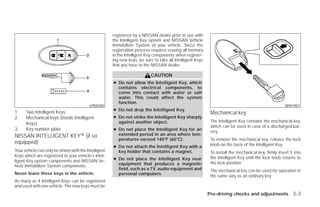 registered by a NISSAN dealer prior to use with
                                                       the Intelligent Key system and NISSAN Vehicle
                                                       Immobilizer System of your vehicle. Since the
                                                       registration process requires erasing all memory
                                                       in the Intelligent Key components when register-
                                                       ing new keys, be sure to take all Intelligent Keys
                                                       that you have to the NISSAN dealer.

                                                                            CAUTION
                                                       ● Do not allow the Intelligent Key, which
                                                         contains electrical components, to
                                                         come into contact with water or salt
                                                         water. This could affect the system
                                                         function.
                                           LPD0350                                                                                                     SPA1951
                                                       ● Do not drop the Intelligent Key.
1.    Two Intelligent Keys                                                                                   Mechanical key
2.    Mechanical keys (inside Intelligent              ● Do not strike the Intelligent Key sharply
                                                         against another object.                             The Intelligent Key contains the mechanical key,
      Keys)
                                                                                                             which can be used in case of a discharged bat-
3.    Key number plate                                 ● Do not place the Intelligent Key for an             tery.
NISSAN INTELLIGENT KEY™ (if so                           extended period in an area where tem-
                                                         peratures exceed 140°F (60°C).                      To remove the mechanical key, release the lock
equipped)                                                                                                    knob on the back of the Intelligent Key.
                                                       ● Do not attach the Intelligent Key with a
Your vehicle can only be driven with the Intelligent     key holder that contains a magnet.                  To install the mechanical key, firmly insert it into
Keys which are registered to your vehicle’s Intel-                                                           the Intelligent Key until the lock knob returns to
ligent Key system components and NISSAN Ve-            ● Do not place the Intelligent Key near
                                                         equipment that produces a magnetic                  the lock position.
hicle Immobilizer System components.
                                                         field, such as a TV, audio equipment and            The mechanical key can be used for operation in
Never leave these keys in the vehicle.                   personal computers.                                 the same way as an ordinary key.
As many as 4 Intelligent Keys can be registered
and used with one vehicle. The new keys must be
                                                                                                            Pre-driving checks and adjustments 3-3




                                                                                     ੬ REVIEW COPY—2009 Versa (vrs)
                                                                                     Owners Manual—USA_English (nna)
                                                                                     09/25/08—debbie ੭
 