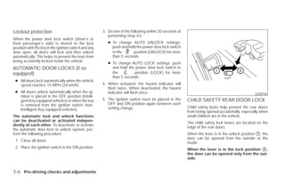 Lockout protection                                     3. Do one of the following within 20 seconds of
                                                          performing Step #2:
When the power door lock switch (driver’s or
front passenger’s side) is moved to the lock              ● To change AUTO UNLOCK settings:
position with the key in the ignition switch and any        push and hold the power door lock switch
door open, all doors will lock and then unlock              to the      position (UNLOCK) for more
automatically. This helps to prevent the keys from          than 5 seconds.
being accidently locked inside the vehicle.
                                                          ● To change AUTO LOCK settings: push
AUTOMATIC DOOR LOCKS (if so                                 and hold the power door lock switch to
equipped)                                                   the         position (LOCK) for more
                                                            than 5 seconds.
 ● All doors lock automatically when the vehicle
   speed reaches 15 MPH (24 km/h).                     4. When activated, the hazard indicator will
                                                          flash twice. When deactivated, the hazard
 ● All doors unlock automatically when the ig-            indicator will flash once.                                                            LIC0716
   nition is placed in the OFF position (Intelli-
   gent Key equipped vehicles) or when the key         5. The ignition switch must be placed in the      CHILD SAFETY REAR DOOR LOCK
   is removed from the ignition switch (non-              OFF and ON position again between each
                                                          setting change.                                Child safety locks help prevent the rear doors
   Intelligent Key equipped vehicles).
                                                                                                         from being opened accidentally, especially when
The automatic lock and unlock functions                                                                  small children are in the vehicle.
can be deactivated or activated indepen-
                                                                                                         The child safety lock levers are located on the
dently of each other. To deactivate or activate
                                                                                                         edge of the rear doors.
the automatic door lock or unlock system, per-
form the following procedure:                                                                            When the lever is in the unlock position ᭺, the
                                                                                                                                                  1
                                                                                                         door can be opened from the outside or the
 1. Close all doors.
                                                                                                         inside.
 2. Place the ignition switch in the ON position.
                                                                                                         When the lever is in the lock position ᭺,
                                                                                                                                                2
                                                                                                         the door can be opened only from the out-
                                                                                                         side.


3-6 Pre-driving checks and adjustments




                                                                                  ੬ REVIEW COPY—2009 Versa (vrs)
                                                                                  Owners Manual—USA_English (nna)
                                                                                  09/10/08—tbrooks ੭
 
