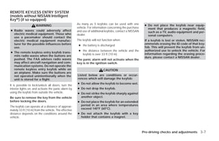 REMOTE KEYLESS ENTRY SYSTEM
(models without NISSAN Intelligent
Key™) (if so equipped)
                                                      As many as 5 keyfobs can be used with one           ● Do not place the keyfob near equip-
                     WARNING
                                                      vehicle. For information concerning the purchase      ment that produces a magnetic field,
● Radio waves could adversely affect                  and use of additional keyfobs, contact a NISSAN       such as a TV, audio equipment and per-
  electric medical equipment. Those who               dealer.                                               sonal computers.
  use a pacemaker should contact the
  electric medical equipment manufac-                 The keyfob will not function when:                  If a keyfob is lost or stolen, NISSAN rec-
  turer for the possible influences before                                                                ommends erasing the ID code of that key-
                                                       ● the battery is discharged
  use.                                                                                                    fob. This will prevent the keyfob from un-
                                                       ● the distance between the vehicle and the         authorized use to unlock the vehicle. For
● The remote keyless entry keyfob trans-                                                                  information regarding the erasing proce-
                                                         keyfob is over 33 ft (10 m)
  mits radio waves when the buttons are                                                                   dure, please contact a NISSAN dealer.
  pushed. The FAA advises radio waves                 The panic alarm will not activate when the
  may affect aircraft navigation and com-             key is in the ignition switch.
  munication systems. Do not operate the
  remote keyless entry keyfob while on                                    CAUTION
  an airplane. Make sure the buttons are
  not operated unintentionally when the               Listed below are conditions or occur-
  unit is stored for a flight.                        rences which will damage the keyfob:
                                                      ● Do not allow the keyfob to become wet.
It is possible to lock/unlock all doors, turn the
interior lights on, and activate the panic alarm by   ● Do not drop the keyfob.
using the keyfob from outside the vehicle.            ● Do not strike the keyfob sharply against
Be sure to remove the key from the vehicle              another object.
before locking the doors.                             ● Do not place the keyfob for an extended
The keyfob can operate at a distance of approxi-        period in an area where temperatures
                                                        exceed 140°F (60°C).
mately 33 ft (10 m) from the vehicle. The effective
distance depends on the conditions around the         ● Do not attach the keyfob with a key
vehicle.                                                holder that contains a magnet.




                                                                                                         Pre-driving checks and adjustments 3-7




                                                                                   ੬ REVIEW COPY—2009 Versa (vrs)
                                                                                   Owners Manual—USA_English (nna)
                                                                                   09/10/08—debbie ੭
 